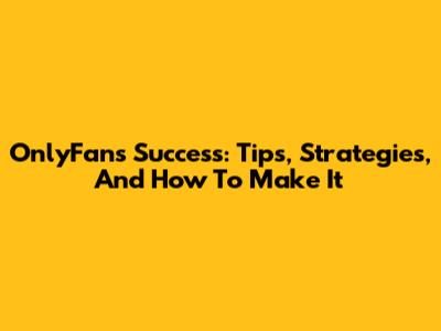 OnlyFans Success: Tips, Strategies, And How To Make It