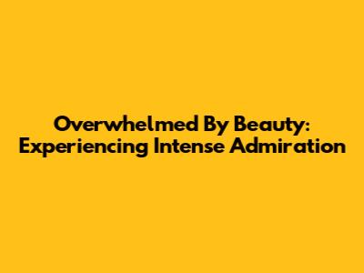 Overwhelmed By Beauty: Experiencing Intense Admiration