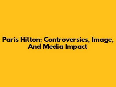 Paris Hilton: Controversies, Image, And Media Impact