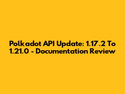 Polkadot API Update: 1.17.2 To 1.21.0 - Documentation Review