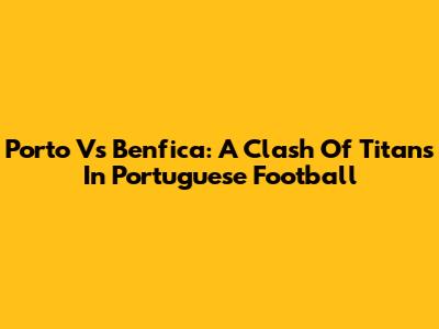 Porto Vs Benfica: A Clash Of Titans In Portuguese Football