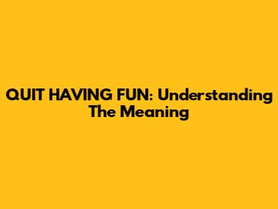 QUIT HAVING FUN: Understanding The Meaning