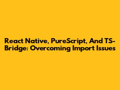React Native, PureScript, And TS-Bridge: Overcoming Import Issues