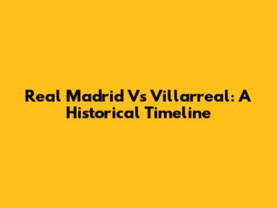 Real Madrid Vs Villarreal: A Historical Timeline