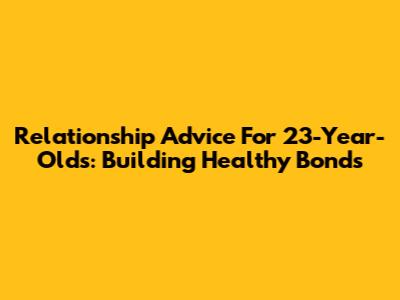 Relationship Advice For 23-Year-Olds: Building Healthy Bonds