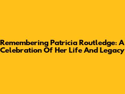 Remembering Patricia Routledge: A Celebration Of Her Life And Legacy