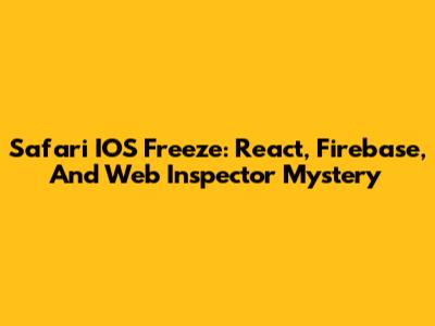 Safari IOS Freeze: React, Firebase, And Web Inspector Mystery