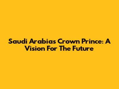 Saudi Arabia's Crown Prince: A Vision For The Future