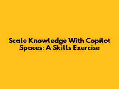 Scale Knowledge With Copilot Spaces: A Skills Exercise
