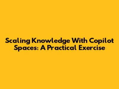 Scaling Knowledge With Copilot Spaces: A Practical Exercise