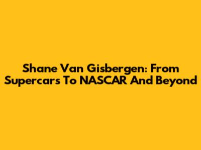 Shane Van Gisbergen: From Supercars To NASCAR And Beyond