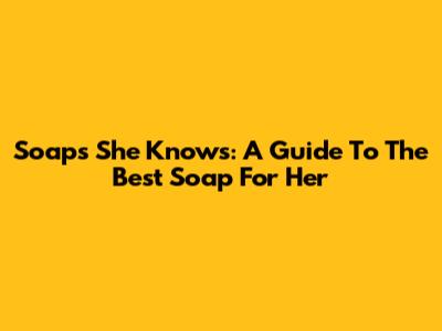 Soaps She Knows: A Guide To The Best Soap For Her