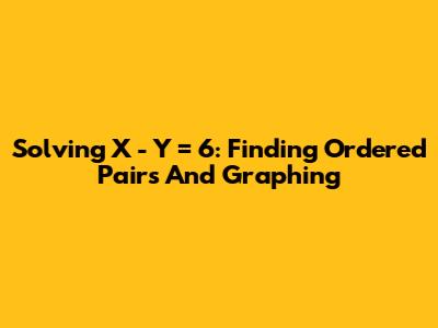 Solving X - Y = 6: Finding Ordered Pairs And Graphing