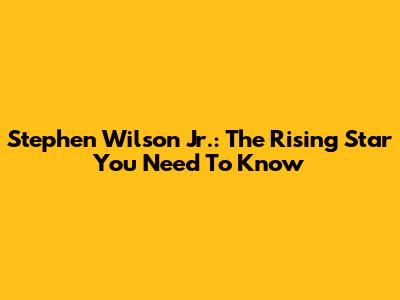 Stephen Wilson Jr.: The Rising Star You Need To Know