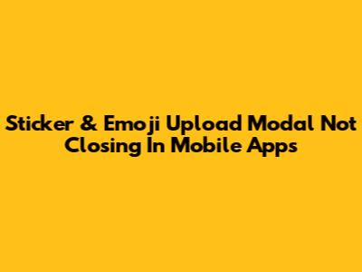 Sticker & Emoji Upload Modal Not Closing In Mobile Apps