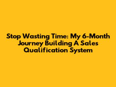 Stop Wasting Time: My 6-Month Journey Building A Sales Qualification System