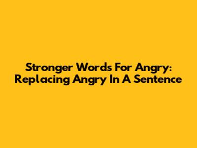 Stronger Words For 'Angry': Replacing 'Angry' In A Sentence