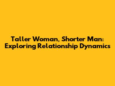 Taller Woman, Shorter Man: Exploring Relationship Dynamics