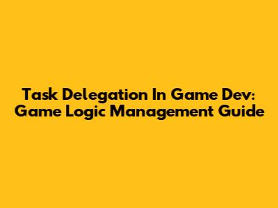 Task Delegation In Game Dev: Game Logic Management Guide