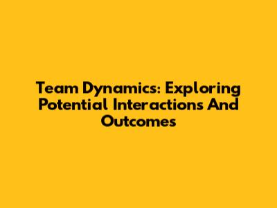 Team Dynamics: Exploring Potential Interactions And Outcomes