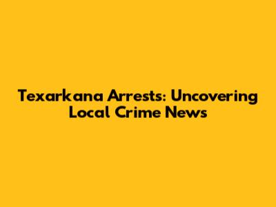 Texarkana Arrests: Uncovering Local Crime News