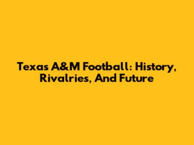 Texas A&M Football: History, Rivalries, And Future