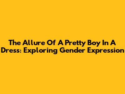The Allure Of A Pretty Boy In A Dress: Exploring Gender Expression