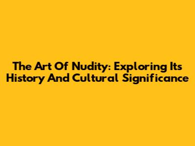 The Art Of Nudity: Exploring Its History And Cultural Significance