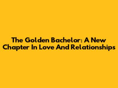 The Golden Bachelor: A New Chapter In Love And Relationships