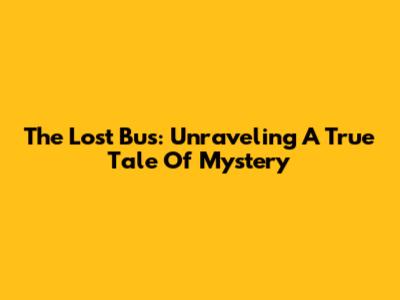 The Lost Bus: Unraveling A True Tale Of Mystery