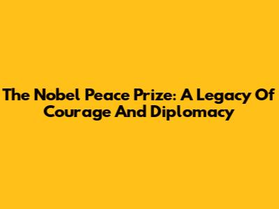 The Nobel Peace Prize: A Legacy Of Courage And Diplomacy