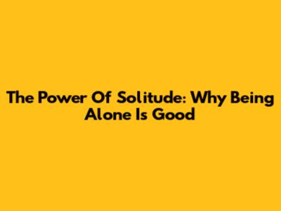 The Power Of Solitude: Why Being Alone Is Good
