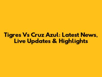 Tigres Vs Cruz Azul: Latest News, Live Updates & Highlights
