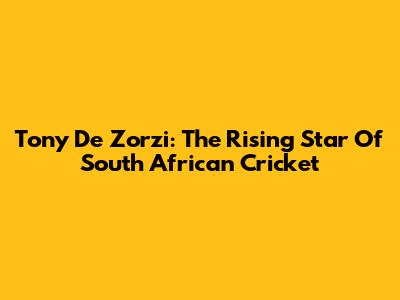 Tony De Zorzi: The Rising Star Of South African Cricket