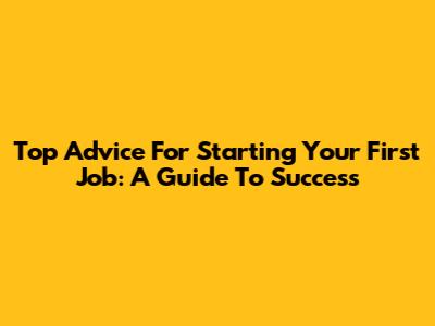 Top Advice For Starting Your First Job: A Guide To Success
