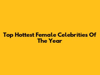 Top Hottest Female Celebrities Of The Year