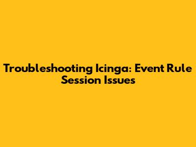 Troubleshooting Icinga: Event Rule Session Issues