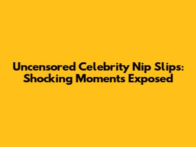 Uncensored Celebrity Nip Slips: Shocking Moments Exposed