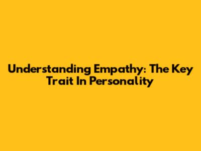 Understanding Empathy: The Key Trait In Personality