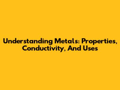 Understanding Metals: Properties, Conductivity, And Uses