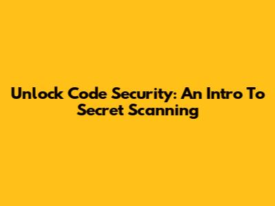 Unlock Code Security: An Intro To Secret Scanning