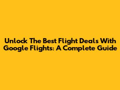 Unlock The Best Flight Deals With Google Flights: A Complete Guide