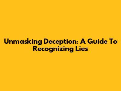 Unmasking Deception: A Guide To Recognizing Lies