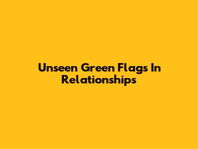 Unseen Green Flags In Relationships