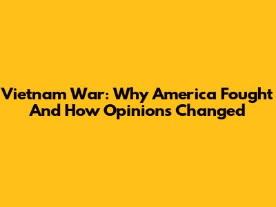 Vietnam War: Why America Fought And How Opinions Changed