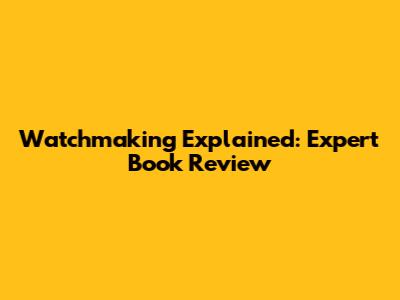 Watchmaking Explained: Expert Book Review