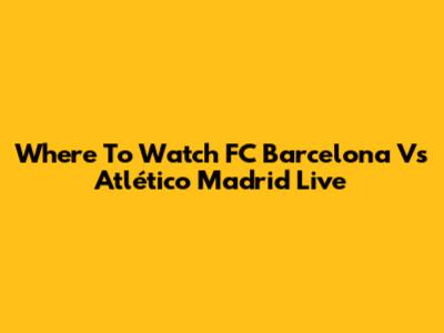 Where To Watch FC Barcelona Vs Atlético Madrid Live