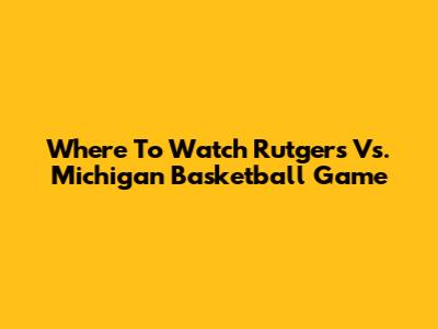 Where To Watch Rutgers Vs. Michigan Basketball Game