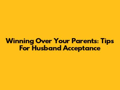 Winning Over Your Parents: Tips For Husband Acceptance