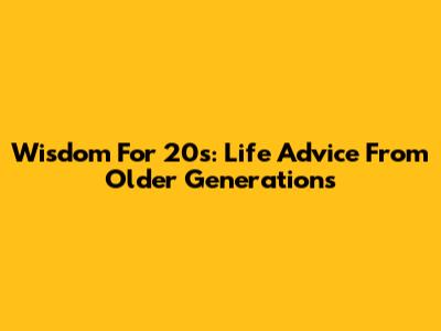 Wisdom For 20s: Life Advice From Older Generations